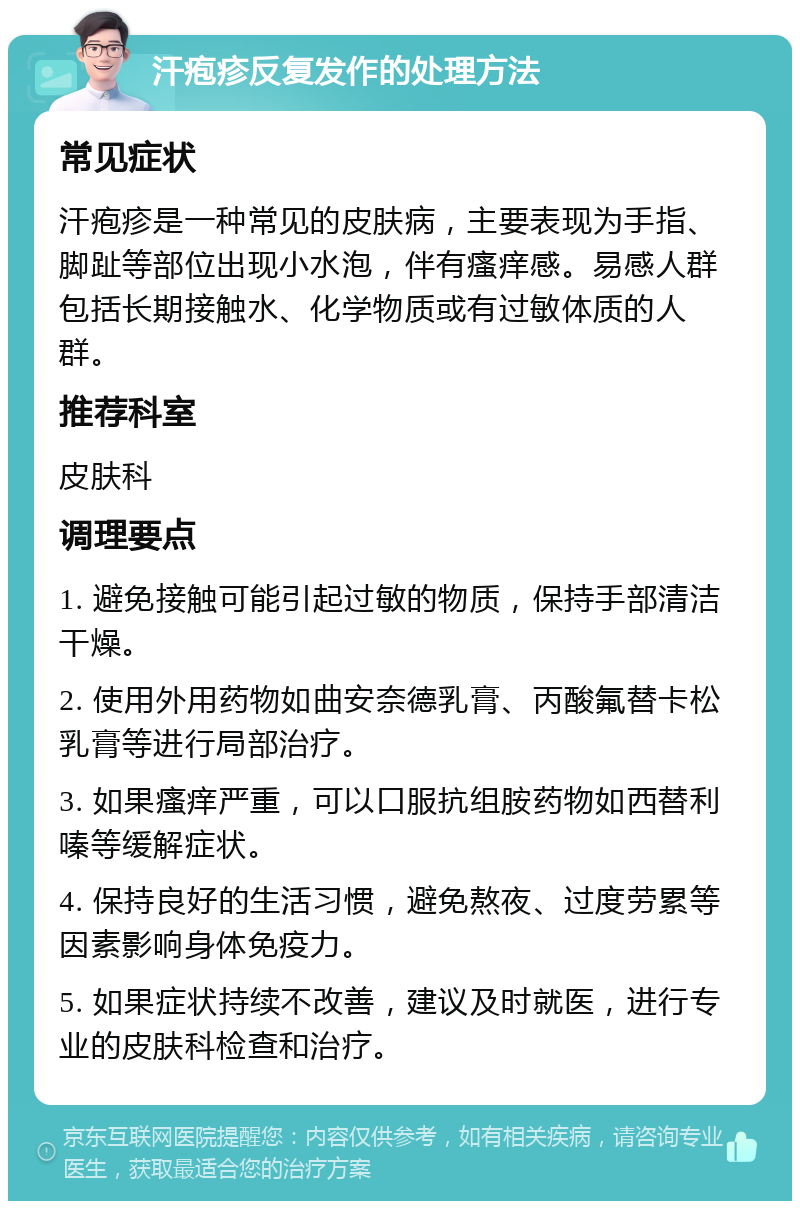 汗疱疹反复发作的处理方法 常见症状 汗疱疹是一种常见的皮肤病，主要表现为手指、脚趾等部位出现小水泡，伴有瘙痒感。易感人群包括长期接触水、化学物质或有过敏体质的人群。 推荐科室 皮肤科 调理要点 1. 避免接触可能引起过敏的物质，保持手部清洁干燥。 2. 使用外用药物如曲安奈德乳膏、丙酸氟替卡松乳膏等进行局部治疗。 3. 如果瘙痒严重，可以口服抗组胺药物如西替利嗪等缓解症状。 4. 保持良好的生活习惯，避免熬夜、过度劳累等因素影响身体免疫力。 5. 如果症状持续不改善，建议及时就医，进行专业的皮肤科检查和治疗。