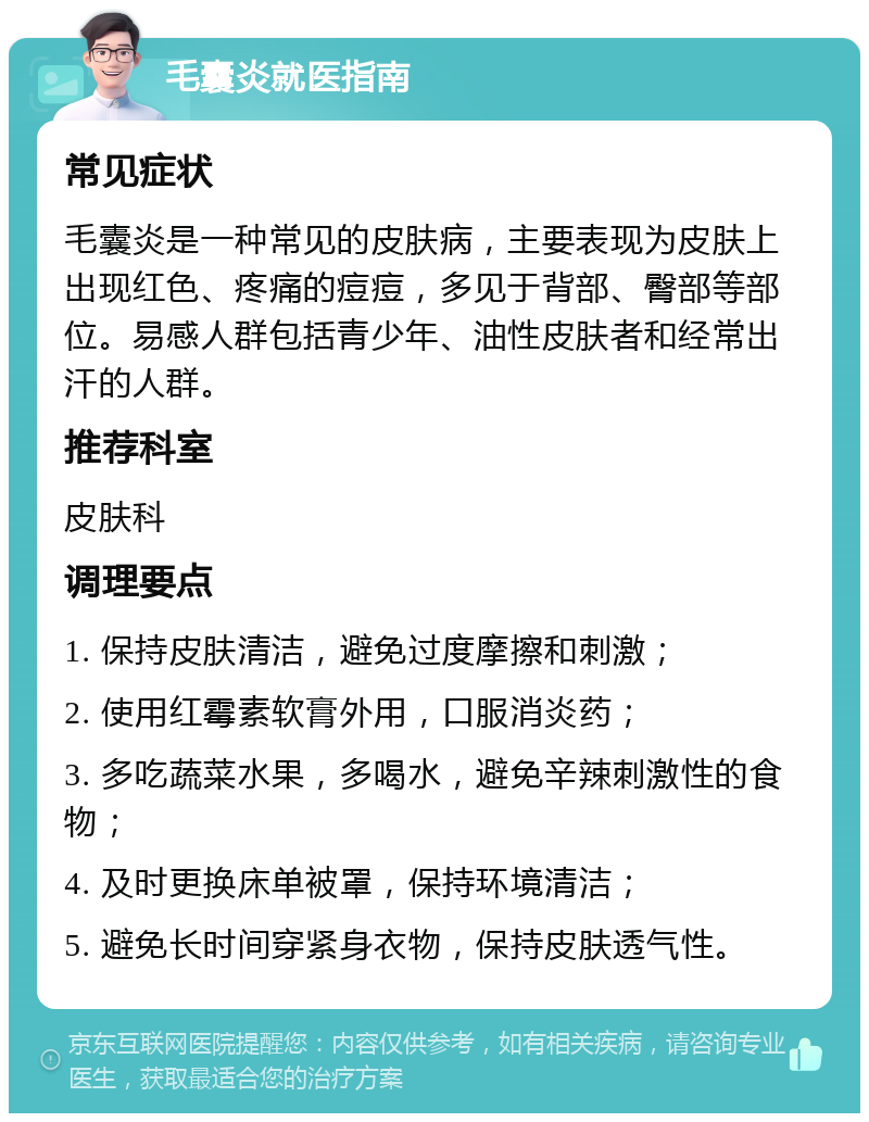 毛囊炎就医指南 常见症状 毛囊炎是一种常见的皮肤病，主要表现为皮肤上出现红色、疼痛的痘痘，多见于背部、臀部等部位。易感人群包括青少年、油性皮肤者和经常出汗的人群。 推荐科室 皮肤科 调理要点 1. 保持皮肤清洁，避免过度摩擦和刺激； 2. 使用红霉素软膏外用，口服消炎药； 3. 多吃蔬菜水果，多喝水，避免辛辣刺激性的食物； 4. 及时更换床单被罩，保持环境清洁； 5. 避免长时间穿紧身衣物，保持皮肤透气性。