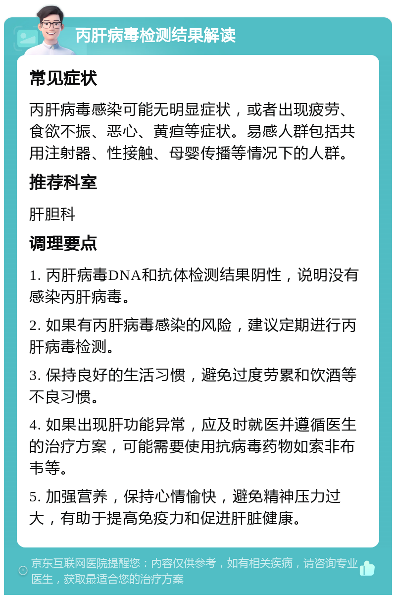 丙肝病毒检测结果解读 常见症状 丙肝病毒感染可能无明显症状，或者出现疲劳、食欲不振、恶心、黄疸等症状。易感人群包括共用注射器、性接触、母婴传播等情况下的人群。 推荐科室 肝胆科 调理要点 1. 丙肝病毒DNA和抗体检测结果阴性，说明没有感染丙肝病毒。 2. 如果有丙肝病毒感染的风险，建议定期进行丙肝病毒检测。 3. 保持良好的生活习惯，避免过度劳累和饮酒等不良习惯。 4. 如果出现肝功能异常，应及时就医并遵循医生的治疗方案，可能需要使用抗病毒药物如索非布韦等。 5. 加强营养，保持心情愉快，避免精神压力过大，有助于提高免疫力和促进肝脏健康。