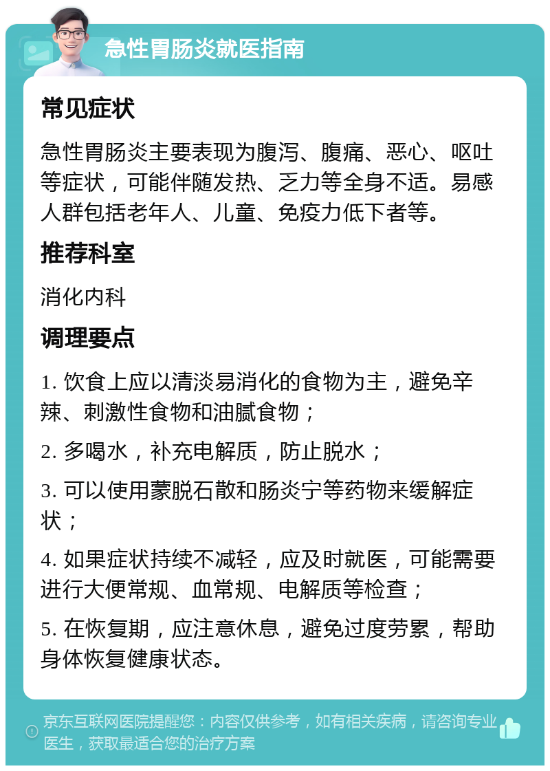 急性胃肠炎就医指南 常见症状 急性胃肠炎主要表现为腹泻、腹痛、恶心、呕吐等症状，可能伴随发热、乏力等全身不适。易感人群包括老年人、儿童、免疫力低下者等。 推荐科室 消化内科 调理要点 1. 饮食上应以清淡易消化的食物为主，避免辛辣、刺激性食物和油腻食物； 2. 多喝水，补充电解质，防止脱水； 3. 可以使用蒙脱石散和肠炎宁等药物来缓解症状； 4. 如果症状持续不减轻，应及时就医，可能需要进行大便常规、血常规、电解质等检查； 5. 在恢复期，应注意休息，避免过度劳累，帮助身体恢复健康状态。