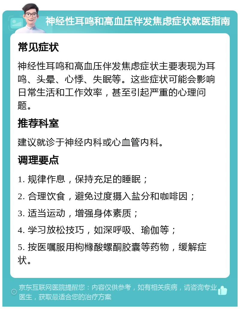 神经性耳鸣和高血压伴发焦虑症状就医指南 常见症状 神经性耳鸣和高血压伴发焦虑症状主要表现为耳鸣、头晕、心悸、失眠等。这些症状可能会影响日常生活和工作效率，甚至引起严重的心理问题。 推荐科室 建议就诊于神经内科或心血管内科。 调理要点 1. 规律作息，保持充足的睡眠； 2. 合理饮食，避免过度摄入盐分和咖啡因； 3. 适当运动，增强身体素质； 4. 学习放松技巧，如深呼吸、瑜伽等； 5. 按医嘱服用枸橼酸螺酮胶囊等药物，缓解症状。