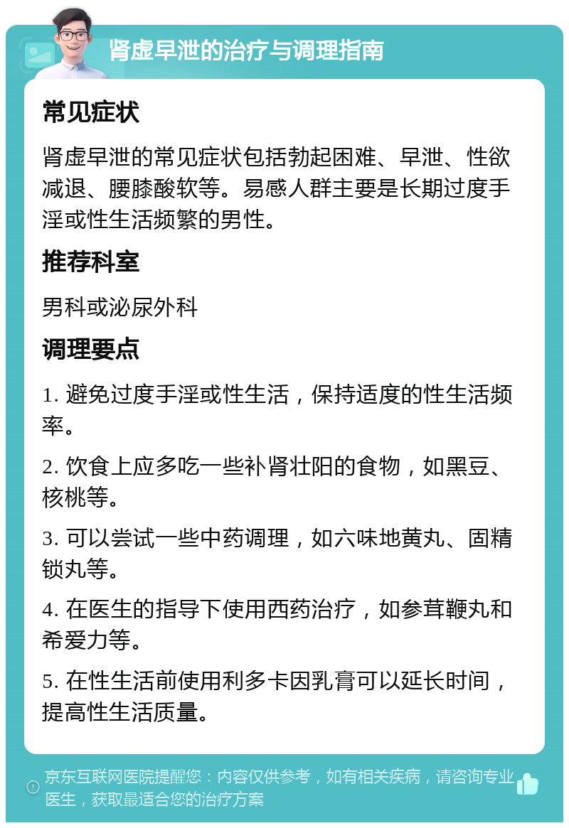 肾虚早泄的治疗与调理指南 常见症状 肾虚早泄的常见症状包括勃起困难、早泄、性欲减退、腰膝酸软等。易感人群主要是长期过度手淫或性生活频繁的男性。 推荐科室 男科或泌尿外科 调理要点 1. 避免过度手淫或性生活，保持适度的性生活频率。 2. 饮食上应多吃一些补肾壮阳的食物，如黑豆、核桃等。 3. 可以尝试一些中药调理，如六味地黄丸、固精锁丸等。 4. 在医生的指导下使用西药治疗，如参茸鞭丸和希爱力等。 5. 在性生活前使用利多卡因乳膏可以延长时间，提高性生活质量。