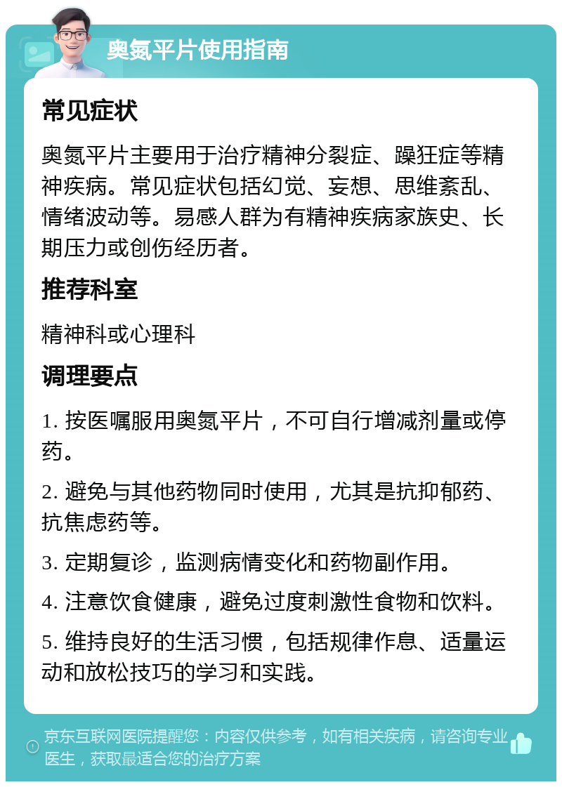 奥氮平片使用指南 常见症状 奥氮平片主要用于治疗精神分裂症、躁狂症等精神疾病。常见症状包括幻觉、妄想、思维紊乱、情绪波动等。易感人群为有精神疾病家族史、长期压力或创伤经历者。 推荐科室 精神科或心理科 调理要点 1. 按医嘱服用奥氮平片，不可自行增减剂量或停药。 2. 避免与其他药物同时使用，尤其是抗抑郁药、抗焦虑药等。 3. 定期复诊，监测病情变化和药物副作用。 4. 注意饮食健康，避免过度刺激性食物和饮料。 5. 维持良好的生活习惯，包括规律作息、适量运动和放松技巧的学习和实践。