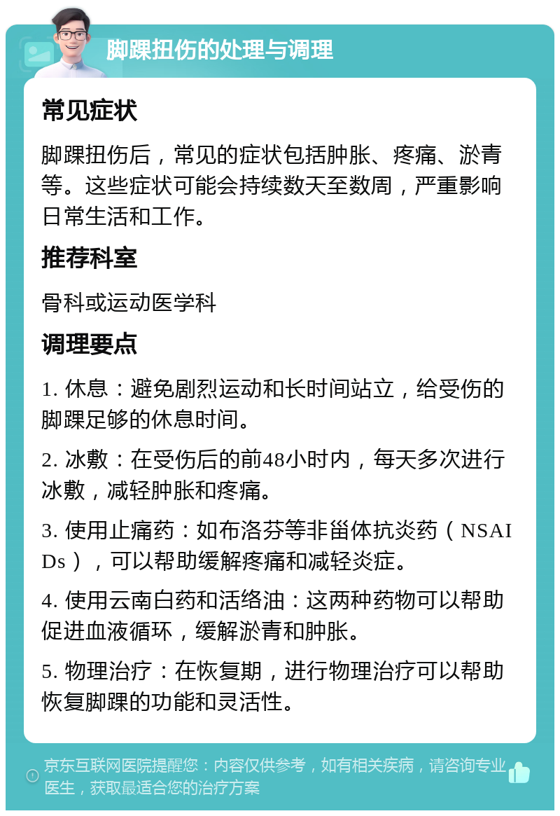 脚踝扭伤的处理与调理 常见症状 脚踝扭伤后，常见的症状包括肿胀、疼痛、淤青等。这些症状可能会持续数天至数周，严重影响日常生活和工作。 推荐科室 骨科或运动医学科 调理要点 1. 休息：避免剧烈运动和长时间站立，给受伤的脚踝足够的休息时间。 2. 冰敷：在受伤后的前48小时内，每天多次进行冰敷，减轻肿胀和疼痛。 3. 使用止痛药：如布洛芬等非甾体抗炎药（NSAIDs），可以帮助缓解疼痛和减轻炎症。 4. 使用云南白药和活络油：这两种药物可以帮助促进血液循环，缓解淤青和肿胀。 5. 物理治疗：在恢复期，进行物理治疗可以帮助恢复脚踝的功能和灵活性。