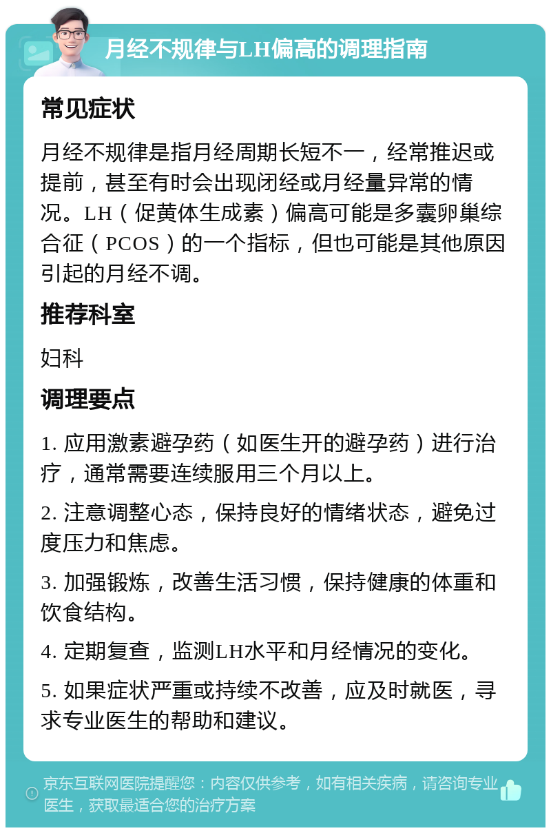 月经不规律与LH偏高的调理指南 常见症状 月经不规律是指月经周期长短不一，经常推迟或提前，甚至有时会出现闭经或月经量异常的情况。LH（促黄体生成素）偏高可能是多囊卵巢综合征（PCOS）的一个指标，但也可能是其他原因引起的月经不调。 推荐科室 妇科 调理要点 1. 应用激素避孕药（如医生开的避孕药）进行治疗，通常需要连续服用三个月以上。 2. 注意调整心态，保持良好的情绪状态，避免过度压力和焦虑。 3. 加强锻炼，改善生活习惯，保持健康的体重和饮食结构。 4. 定期复查，监测LH水平和月经情况的变化。 5. 如果症状严重或持续不改善，应及时就医，寻求专业医生的帮助和建议。