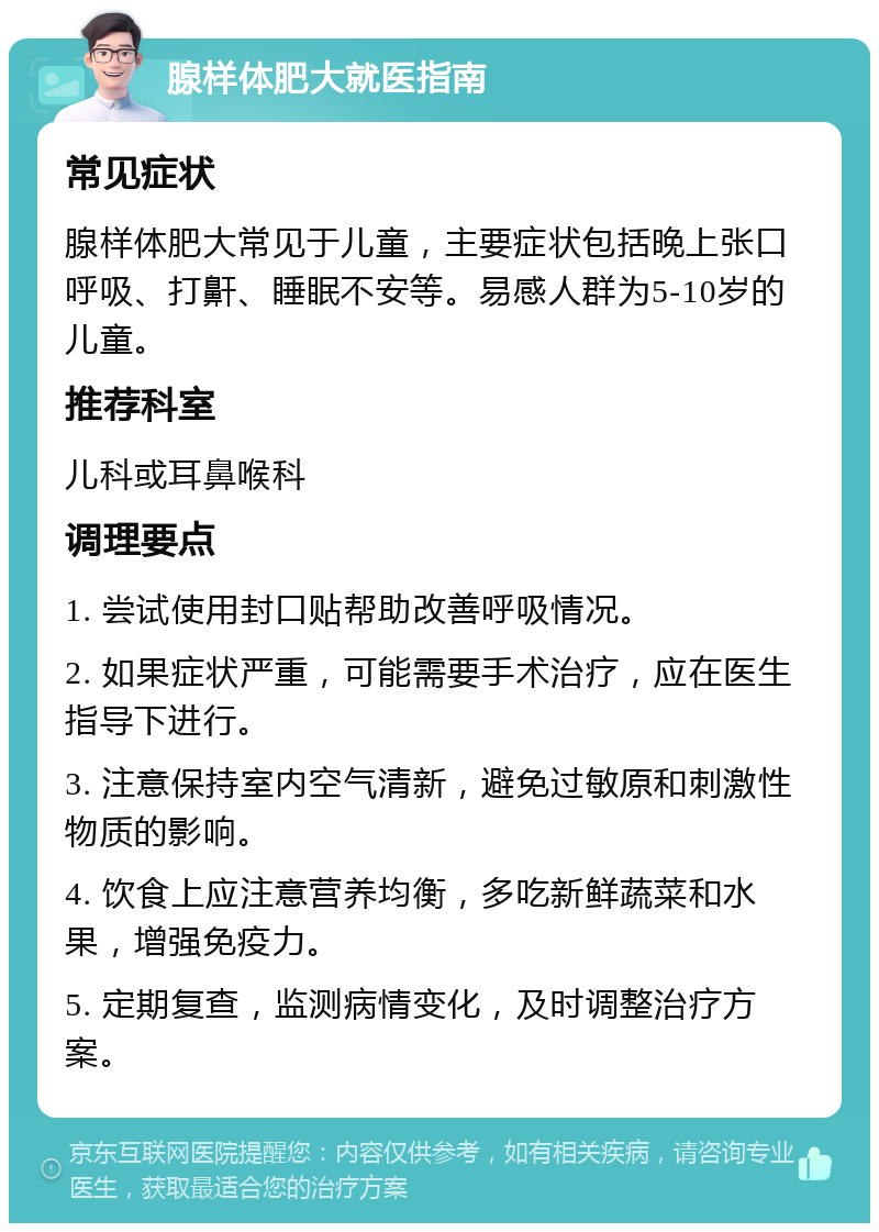 腺样体肥大就医指南 常见症状 腺样体肥大常见于儿童，主要症状包括晚上张口呼吸、打鼾、睡眠不安等。易感人群为5-10岁的儿童。 推荐科室 儿科或耳鼻喉科 调理要点 1. 尝试使用封口贴帮助改善呼吸情况。 2. 如果症状严重，可能需要手术治疗，应在医生指导下进行。 3. 注意保持室内空气清新，避免过敏原和刺激性物质的影响。 4. 饮食上应注意营养均衡，多吃新鲜蔬菜和水果，增强免疫力。 5. 定期复查，监测病情变化，及时调整治疗方案。