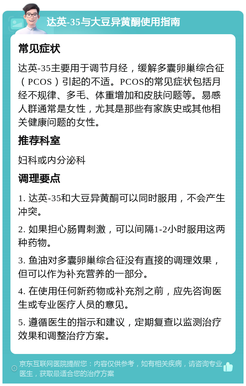 达英-35与大豆异黄酮使用指南 常见症状 达英-35主要用于调节月经，缓解多囊卵巢综合征（PCOS）引起的不适。PCOS的常见症状包括月经不规律、多毛、体重增加和皮肤问题等。易感人群通常是女性，尤其是那些有家族史或其他相关健康问题的女性。 推荐科室 妇科或内分泌科 调理要点 1. 达英-35和大豆异黄酮可以同时服用，不会产生冲突。 2. 如果担心肠胃刺激，可以间隔1-2小时服用这两种药物。 3. 鱼油对多囊卵巢综合征没有直接的调理效果，但可以作为补充营养的一部分。 4. 在使用任何新药物或补充剂之前，应先咨询医生或专业医疗人员的意见。 5. 遵循医生的指示和建议，定期复查以监测治疗效果和调整治疗方案。