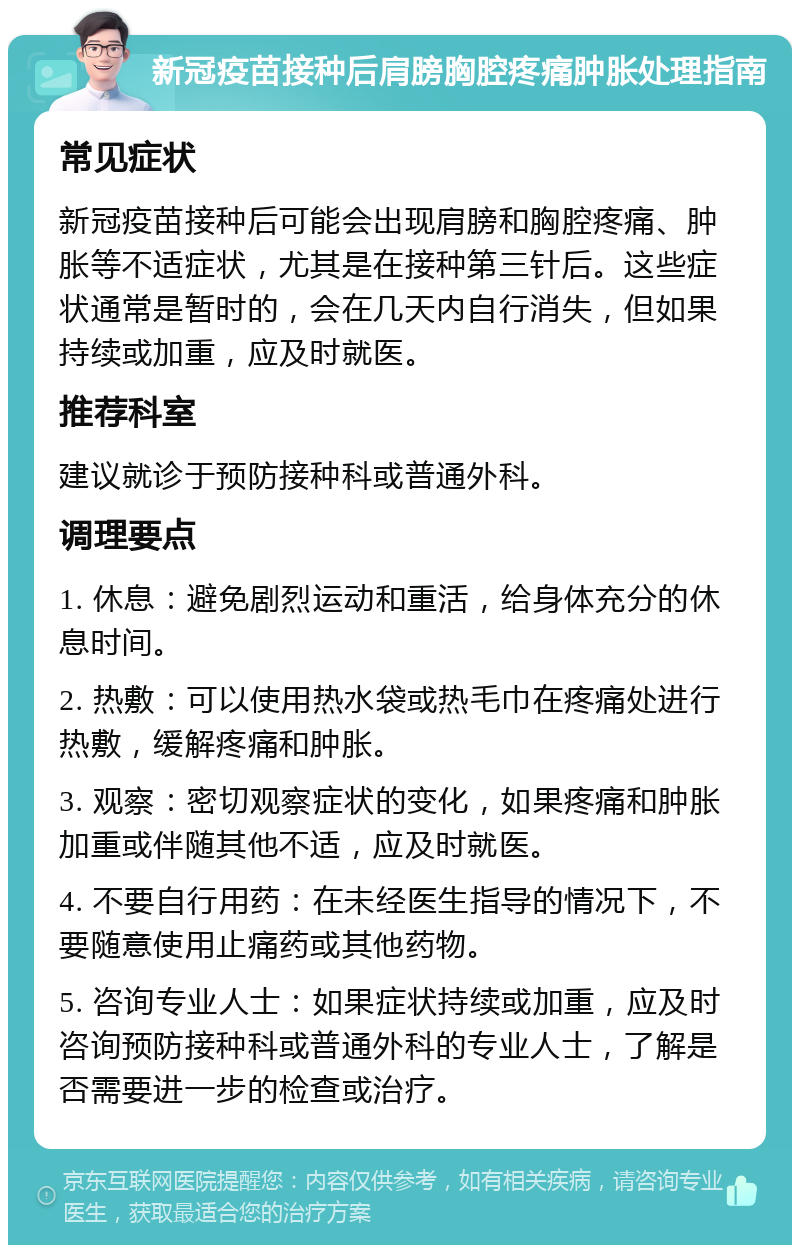 新冠疫苗接种后肩膀胸腔疼痛肿胀处理指南 常见症状 新冠疫苗接种后可能会出现肩膀和胸腔疼痛、肿胀等不适症状，尤其是在接种第三针后。这些症状通常是暂时的，会在几天内自行消失，但如果持续或加重，应及时就医。 推荐科室 建议就诊于预防接种科或普通外科。 调理要点 1. 休息：避免剧烈运动和重活，给身体充分的休息时间。 2. 热敷：可以使用热水袋或热毛巾在疼痛处进行热敷，缓解疼痛和肿胀。 3. 观察：密切观察症状的变化，如果疼痛和肿胀加重或伴随其他不适，应及时就医。 4. 不要自行用药：在未经医生指导的情况下，不要随意使用止痛药或其他药物。 5. 咨询专业人士：如果症状持续或加重，应及时咨询预防接种科或普通外科的专业人士，了解是否需要进一步的检查或治疗。