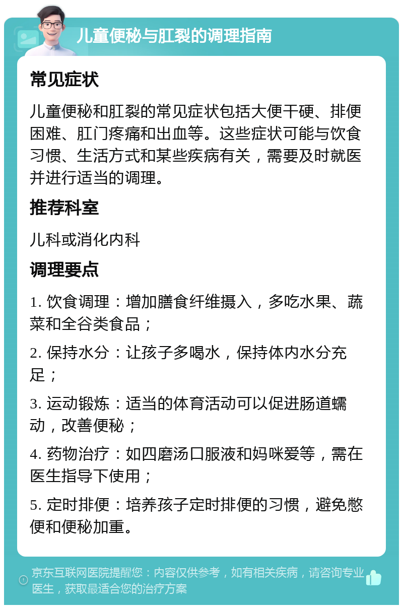 儿童便秘与肛裂的调理指南 常见症状 儿童便秘和肛裂的常见症状包括大便干硬、排便困难、肛门疼痛和出血等。这些症状可能与饮食习惯、生活方式和某些疾病有关，需要及时就医并进行适当的调理。 推荐科室 儿科或消化内科 调理要点 1. 饮食调理：增加膳食纤维摄入，多吃水果、蔬菜和全谷类食品； 2. 保持水分：让孩子多喝水，保持体内水分充足； 3. 运动锻炼：适当的体育活动可以促进肠道蠕动，改善便秘； 4. 药物治疗：如四磨汤口服液和妈咪爱等，需在医生指导下使用； 5. 定时排便：培养孩子定时排便的习惯，避免憋便和便秘加重。