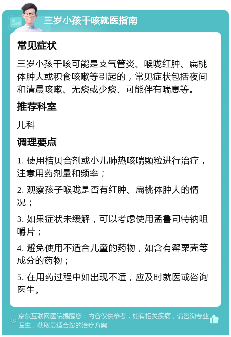 三岁小孩干咳就医指南 常见症状 三岁小孩干咳可能是支气管炎、喉咙红肿、扁桃体肿大或积食咳嗽等引起的，常见症状包括夜间和清晨咳嗽、无痰或少痰、可能伴有喘息等。 推荐科室 儿科 调理要点 1. 使用桔贝合剂或小儿肺热咳喘颗粒进行治疗，注意用药剂量和频率； 2. 观察孩子喉咙是否有红肿、扁桃体肿大的情况； 3. 如果症状未缓解，可以考虑使用孟鲁司特钠咀嚼片； 4. 避免使用不适合儿童的药物，如含有罂粟壳等成分的药物； 5. 在用药过程中如出现不适，应及时就医或咨询医生。