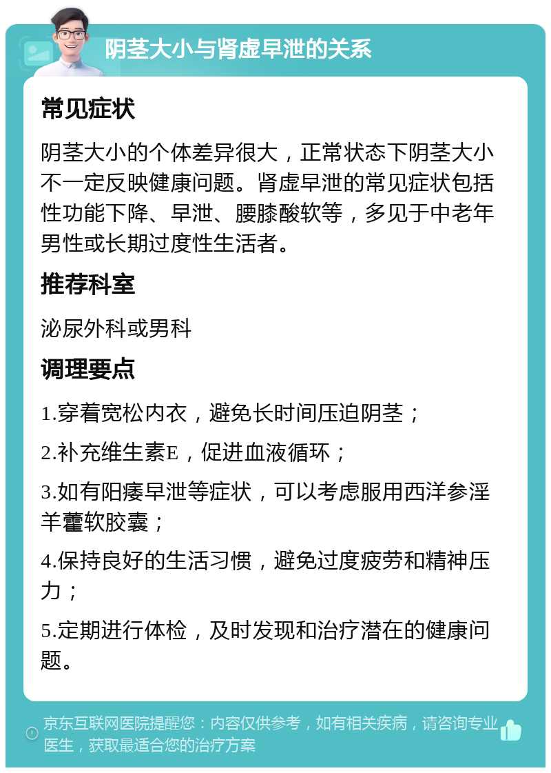 阴茎大小与肾虚早泄的关系 常见症状 阴茎大小的个体差异很大，正常状态下阴茎大小不一定反映健康问题。肾虚早泄的常见症状包括性功能下降、早泄、腰膝酸软等，多见于中老年男性或长期过度性生活者。 推荐科室 泌尿外科或男科 调理要点 1.穿着宽松内衣，避免长时间压迫阴茎； 2.补充维生素E，促进血液循环； 3.如有阳痿早泄等症状，可以考虑服用西洋参淫羊藿软胶囊； 4.保持良好的生活习惯，避免过度疲劳和精神压力； 5.定期进行体检，及时发现和治疗潜在的健康问题。