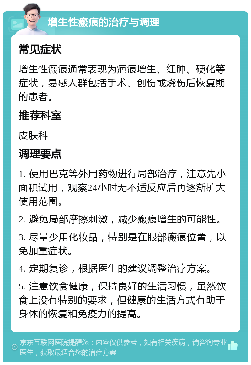 增生性瘢痕的治疗与调理 常见症状 增生性瘢痕通常表现为疤痕增生、红肿、硬化等症状，易感人群包括手术、创伤或烧伤后恢复期的患者。 推荐科室 皮肤科 调理要点 1. 使用巴克等外用药物进行局部治疗，注意先小面积试用，观察24小时无不适反应后再逐渐扩大使用范围。 2. 避免局部摩擦刺激，减少瘢痕增生的可能性。 3. 尽量少用化妆品，特别是在眼部瘢痕位置，以免加重症状。 4. 定期复诊，根据医生的建议调整治疗方案。 5. 注意饮食健康，保持良好的生活习惯，虽然饮食上没有特别的要求，但健康的生活方式有助于身体的恢复和免疫力的提高。