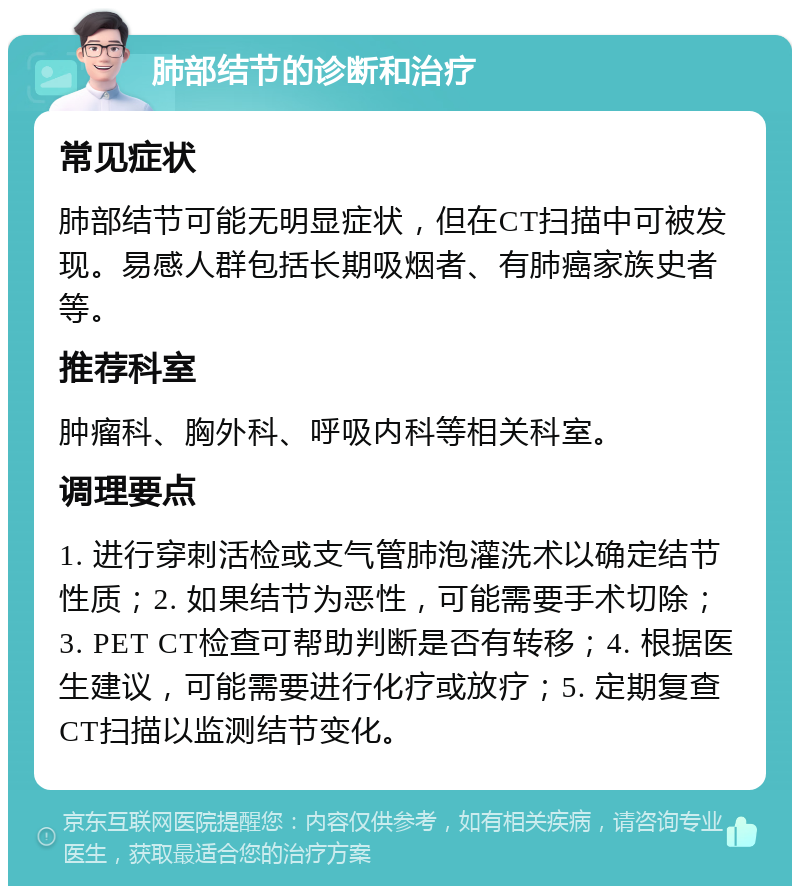 肺部结节的诊断和治疗 常见症状 肺部结节可能无明显症状，但在CT扫描中可被发现。易感人群包括长期吸烟者、有肺癌家族史者等。 推荐科室 肿瘤科、胸外科、呼吸内科等相关科室。 调理要点 1. 进行穿刺活检或支气管肺泡灌洗术以确定结节性质；2. 如果结节为恶性，可能需要手术切除；3. PET CT检查可帮助判断是否有转移；4. 根据医生建议，可能需要进行化疗或放疗；5. 定期复查CT扫描以监测结节变化。