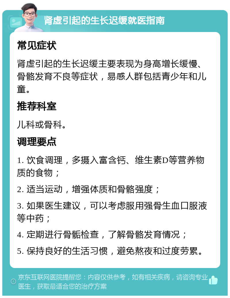 肾虚引起的生长迟缓就医指南 常见症状 肾虚引起的生长迟缓主要表现为身高增长缓慢、骨骼发育不良等症状，易感人群包括青少年和儿童。 推荐科室 儿科或骨科。 调理要点 1. 饮食调理，多摄入富含钙、维生素D等营养物质的食物； 2. 适当运动，增强体质和骨骼强度； 3. 如果医生建议，可以考虑服用强骨生血口服液等中药； 4. 定期进行骨骺检查，了解骨骼发育情况； 5. 保持良好的生活习惯，避免熬夜和过度劳累。