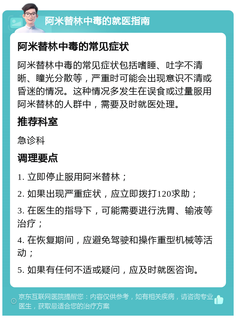 阿米替林中毒的就医指南 阿米替林中毒的常见症状 阿米替林中毒的常见症状包括嗜睡、吐字不清晰、瞳光分散等，严重时可能会出现意识不清或昏迷的情况。这种情况多发生在误食或过量服用阿米替林的人群中，需要及时就医处理。 推荐科室 急诊科 调理要点 1. 立即停止服用阿米替林； 2. 如果出现严重症状，应立即拨打120求助； 3. 在医生的指导下，可能需要进行洗胃、输液等治疗； 4. 在恢复期间，应避免驾驶和操作重型机械等活动； 5. 如果有任何不适或疑问，应及时就医咨询。