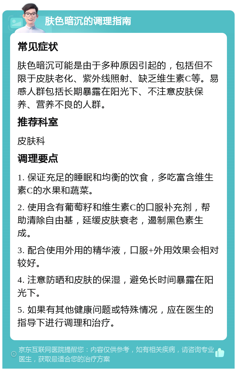 肤色暗沉的调理指南 常见症状 肤色暗沉可能是由于多种原因引起的，包括但不限于皮肤老化、紫外线照射、缺乏维生素C等。易感人群包括长期暴露在阳光下、不注意皮肤保养、营养不良的人群。 推荐科室 皮肤科 调理要点 1. 保证充足的睡眠和均衡的饮食，多吃富含维生素C的水果和蔬菜。 2. 使用含有葡萄籽和维生素C的口服补充剂，帮助清除自由基，延缓皮肤衰老，遏制黑色素生成。 3. 配合使用外用的精华液，口服+外用效果会相对较好。 4. 注意防晒和皮肤的保湿，避免长时间暴露在阳光下。 5. 如果有其他健康问题或特殊情况，应在医生的指导下进行调理和治疗。