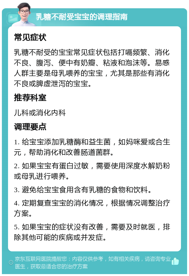 乳糖不耐受宝宝的调理指南 常见症状 乳糖不耐受的宝宝常见症状包括打嗝频繁、消化不良、腹泻、便中有奶瓣、粘液和泡沫等。易感人群主要是母乳喂养的宝宝，尤其是那些有消化不良或脾虚泄泻的宝宝。 推荐科室 儿科或消化内科 调理要点 1. 给宝宝添加乳糖酶和益生菌，如妈咪爱或合生元，帮助消化和改善肠道菌群。 2. 如果宝宝有蛋白过敏，需要使用深度水解奶粉或母乳进行喂养。 3. 避免给宝宝食用含有乳糖的食物和饮料。 4. 定期复查宝宝的消化情况，根据情况调整治疗方案。 5. 如果宝宝的症状没有改善，需要及时就医，排除其他可能的疾病或并发症。