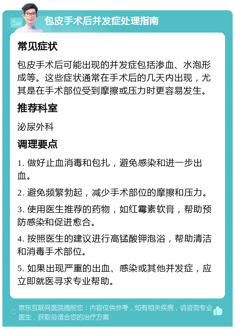 包皮手术后并发症处理指南 常见症状 包皮手术后可能出现的并发症包括渗血、水泡形成等。这些症状通常在手术后的几天内出现，尤其是在手术部位受到摩擦或压力时更容易发生。 推荐科室 泌尿外科 调理要点 1. 做好止血消毒和包扎，避免感染和进一步出血。 2. 避免频繁勃起，减少手术部位的摩擦和压力。 3. 使用医生推荐的药物，如红霉素软膏，帮助预防感染和促进愈合。 4. 按照医生的建议进行高锰酸钾泡浴，帮助清洁和消毒手术部位。 5. 如果出现严重的出血、感染或其他并发症，应立即就医寻求专业帮助。