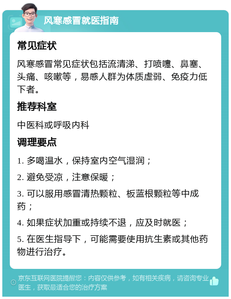 风寒感冒就医指南 常见症状 风寒感冒常见症状包括流清涕、打喷嚏、鼻塞、头痛、咳嗽等，易感人群为体质虚弱、免疫力低下者。 推荐科室 中医科或呼吸内科 调理要点 1. 多喝温水，保持室内空气湿润； 2. 避免受凉，注意保暖； 3. 可以服用感冒清热颗粒、板蓝根颗粒等中成药； 4. 如果症状加重或持续不退，应及时就医； 5. 在医生指导下，可能需要使用抗生素或其他药物进行治疗。