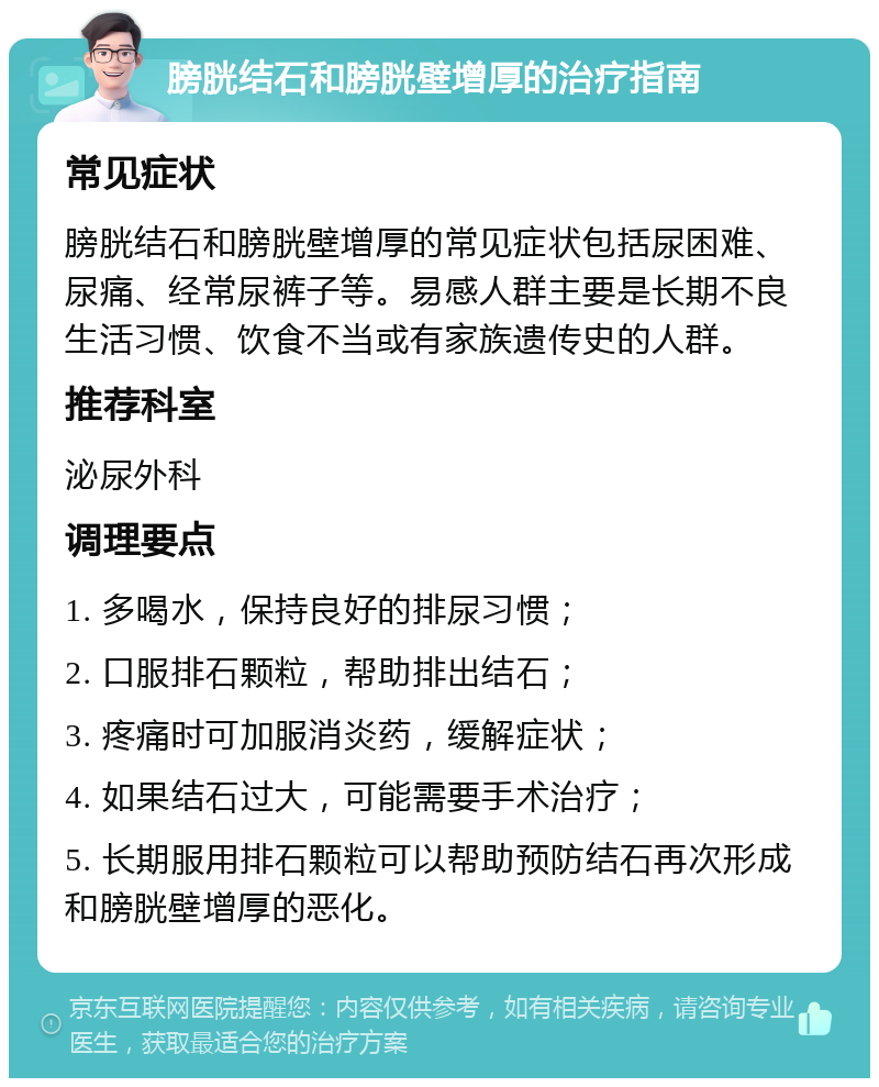 膀胱结石和膀胱壁增厚的治疗指南 常见症状 膀胱结石和膀胱壁增厚的常见症状包括尿困难、尿痛、经常尿裤子等。易感人群主要是长期不良生活习惯、饮食不当或有家族遗传史的人群。 推荐科室 泌尿外科 调理要点 1. 多喝水，保持良好的排尿习惯； 2. 口服排石颗粒，帮助排出结石； 3. 疼痛时可加服消炎药，缓解症状； 4. 如果结石过大，可能需要手术治疗； 5. 长期服用排石颗粒可以帮助预防结石再次形成和膀胱壁增厚的恶化。