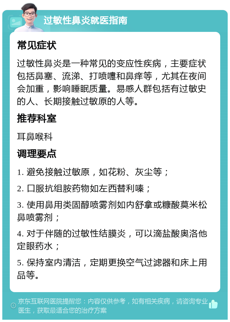 过敏性鼻炎就医指南 常见症状 过敏性鼻炎是一种常见的变应性疾病，主要症状包括鼻塞、流涕、打喷嚏和鼻痒等，尤其在夜间会加重，影响睡眠质量。易感人群包括有过敏史的人、长期接触过敏原的人等。 推荐科室 耳鼻喉科 调理要点 1. 避免接触过敏原，如花粉、灰尘等； 2. 口服抗组胺药物如左西替利嗪； 3. 使用鼻用类固醇喷雾剂如内舒拿或糠酸莫米松鼻喷雾剂； 4. 对于伴随的过敏性结膜炎，可以滴盐酸奥洛他定眼药水； 5. 保持室内清洁，定期更换空气过滤器和床上用品等。