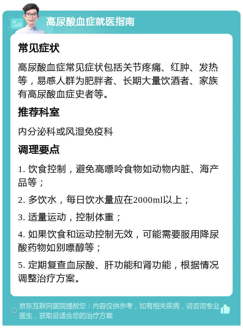 高尿酸血症就医指南 常见症状 高尿酸血症常见症状包括关节疼痛、红肿、发热等，易感人群为肥胖者、长期大量饮酒者、家族有高尿酸血症史者等。 推荐科室 内分泌科或风湿免疫科 调理要点 1. 饮食控制，避免高嘌呤食物如动物内脏、海产品等； 2. 多饮水，每日饮水量应在2000ml以上； 3. 适量运动，控制体重； 4. 如果饮食和运动控制无效，可能需要服用降尿酸药物如别嘌醇等； 5. 定期复查血尿酸、肝功能和肾功能，根据情况调整治疗方案。