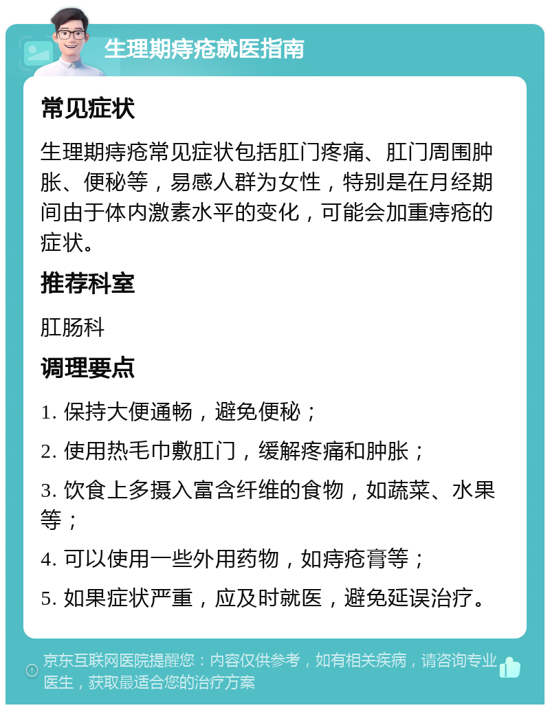 生理期痔疮就医指南 常见症状 生理期痔疮常见症状包括肛门疼痛、肛门周围肿胀、便秘等，易感人群为女性，特别是在月经期间由于体内激素水平的变化，可能会加重痔疮的症状。 推荐科室 肛肠科 调理要点 1. 保持大便通畅，避免便秘； 2. 使用热毛巾敷肛门，缓解疼痛和肿胀； 3. 饮食上多摄入富含纤维的食物，如蔬菜、水果等； 4. 可以使用一些外用药物，如痔疮膏等； 5. 如果症状严重，应及时就医，避免延误治疗。