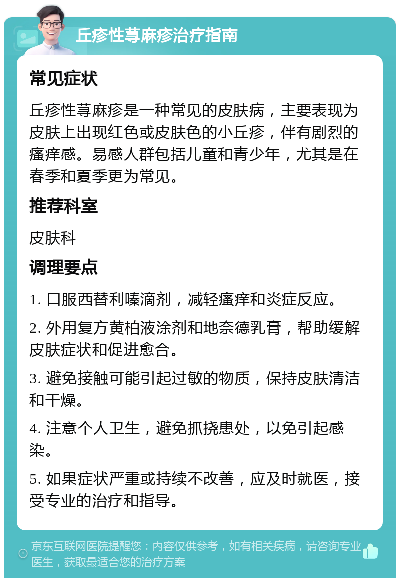 丘疹性荨麻疹治疗指南 常见症状 丘疹性荨麻疹是一种常见的皮肤病，主要表现为皮肤上出现红色或皮肤色的小丘疹，伴有剧烈的瘙痒感。易感人群包括儿童和青少年，尤其是在春季和夏季更为常见。 推荐科室 皮肤科 调理要点 1. 口服西替利嗪滴剂，减轻瘙痒和炎症反应。 2. 外用复方黄柏液涂剂和地奈德乳膏，帮助缓解皮肤症状和促进愈合。 3. 避免接触可能引起过敏的物质，保持皮肤清洁和干燥。 4. 注意个人卫生，避免抓挠患处，以免引起感染。 5. 如果症状严重或持续不改善，应及时就医，接受专业的治疗和指导。