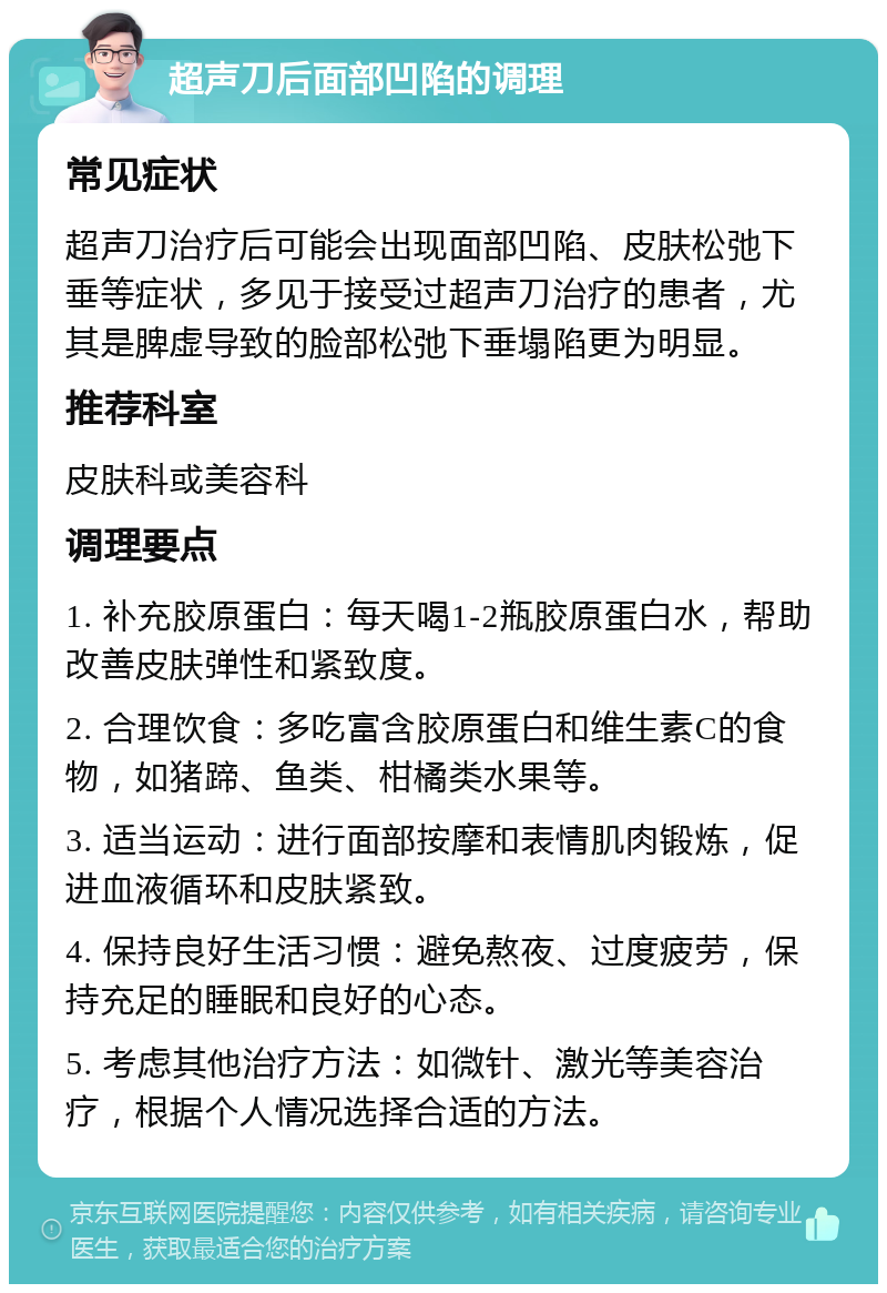 超声刀后面部凹陷的调理 常见症状 超声刀治疗后可能会出现面部凹陷、皮肤松弛下垂等症状，多见于接受过超声刀治疗的患者，尤其是脾虚导致的脸部松弛下垂塌陷更为明显。 推荐科室 皮肤科或美容科 调理要点 1. 补充胶原蛋白：每天喝1-2瓶胶原蛋白水，帮助改善皮肤弹性和紧致度。 2. 合理饮食：多吃富含胶原蛋白和维生素C的食物，如猪蹄、鱼类、柑橘类水果等。 3. 适当运动：进行面部按摩和表情肌肉锻炼，促进血液循环和皮肤紧致。 4. 保持良好生活习惯：避免熬夜、过度疲劳，保持充足的睡眠和良好的心态。 5. 考虑其他治疗方法：如微针、激光等美容治疗，根据个人情况选择合适的方法。