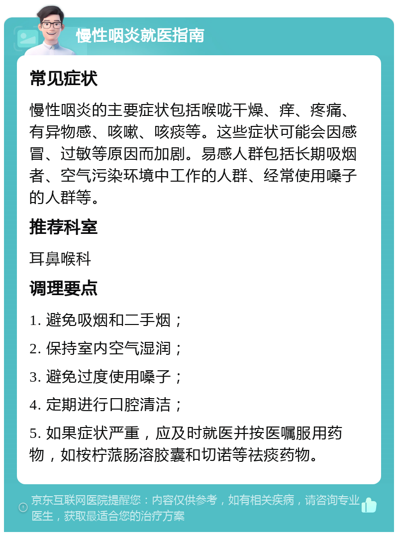 慢性咽炎就医指南 常见症状 慢性咽炎的主要症状包括喉咙干燥、痒、疼痛、有异物感、咳嗽、咳痰等。这些症状可能会因感冒、过敏等原因而加剧。易感人群包括长期吸烟者、空气污染环境中工作的人群、经常使用嗓子的人群等。 推荐科室 耳鼻喉科 调理要点 1. 避免吸烟和二手烟； 2. 保持室内空气湿润； 3. 避免过度使用嗓子； 4. 定期进行口腔清洁； 5. 如果症状严重，应及时就医并按医嘱服用药物，如桉柠蒎肠溶胶囊和切诺等祛痰药物。