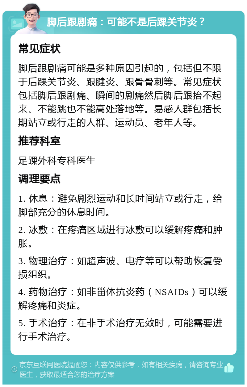 脚后跟剧痛：可能不是后踝关节炎？ 常见症状 脚后跟剧痛可能是多种原因引起的，包括但不限于后踝关节炎、跟腱炎、跟骨骨刺等。常见症状包括脚后跟剧痛、瞬间的剧痛然后脚后跟抬不起来、不能跳也不能高处落地等。易感人群包括长期站立或行走的人群、运动员、老年人等。 推荐科室 足踝外科专科医生 调理要点 1. 休息：避免剧烈运动和长时间站立或行走，给脚部充分的休息时间。 2. 冰敷：在疼痛区域进行冰敷可以缓解疼痛和肿胀。 3. 物理治疗：如超声波、电疗等可以帮助恢复受损组织。 4. 药物治疗：如非甾体抗炎药（NSAIDs）可以缓解疼痛和炎症。 5. 手术治疗：在非手术治疗无效时，可能需要进行手术治疗。