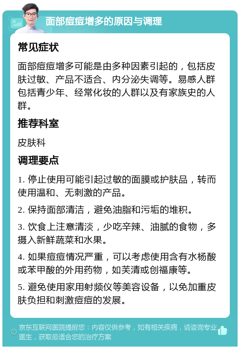 面部痘痘增多的原因与调理 常见症状 面部痘痘增多可能是由多种因素引起的，包括皮肤过敏、产品不适合、内分泌失调等。易感人群包括青少年、经常化妆的人群以及有家族史的人群。 推荐科室 皮肤科 调理要点 1. 停止使用可能引起过敏的面膜或护肤品，转而使用温和、无刺激的产品。 2. 保持面部清洁，避免油脂和污垢的堆积。 3. 饮食上注意清淡，少吃辛辣、油腻的食物，多摄入新鲜蔬菜和水果。 4. 如果痘痘情况严重，可以考虑使用含有水杨酸或苯甲酸的外用药物，如芙清或创福康等。 5. 避免使用家用射频仪等美容设备，以免加重皮肤负担和刺激痘痘的发展。