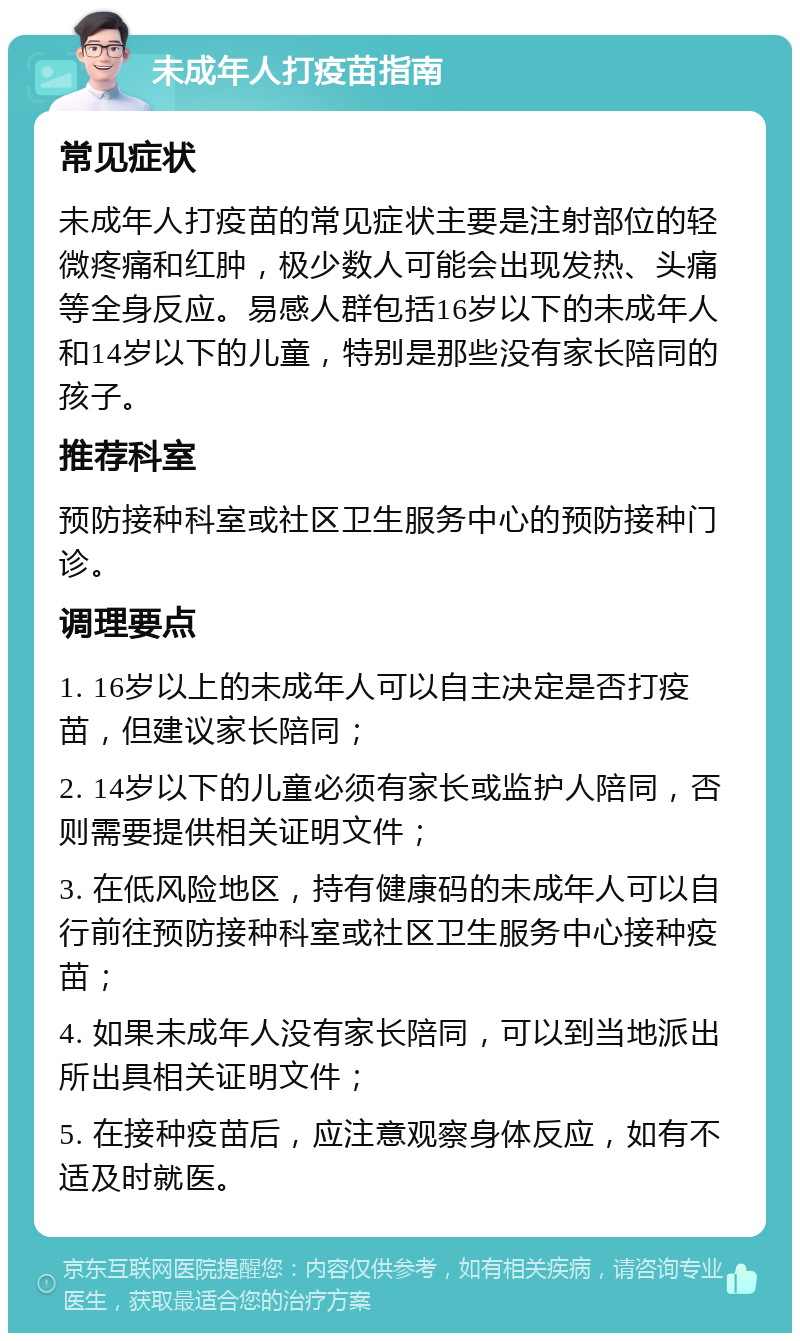 未成年人打疫苗指南 常见症状 未成年人打疫苗的常见症状主要是注射部位的轻微疼痛和红肿，极少数人可能会出现发热、头痛等全身反应。易感人群包括16岁以下的未成年人和14岁以下的儿童，特别是那些没有家长陪同的孩子。 推荐科室 预防接种科室或社区卫生服务中心的预防接种门诊。 调理要点 1. 16岁以上的未成年人可以自主决定是否打疫苗，但建议家长陪同； 2. 14岁以下的儿童必须有家长或监护人陪同，否则需要提供相关证明文件； 3. 在低风险地区，持有健康码的未成年人可以自行前往预防接种科室或社区卫生服务中心接种疫苗； 4. 如果未成年人没有家长陪同，可以到当地派出所出具相关证明文件； 5. 在接种疫苗后，应注意观察身体反应，如有不适及时就医。