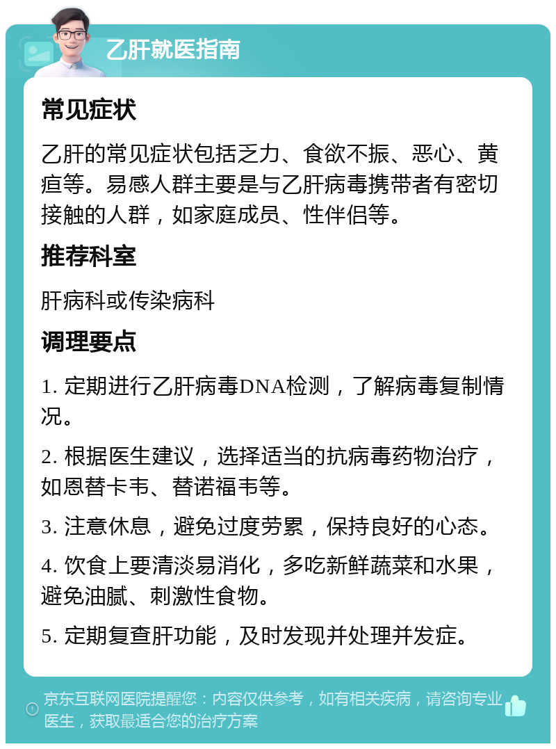 乙肝就医指南 常见症状 乙肝的常见症状包括乏力、食欲不振、恶心、黄疸等。易感人群主要是与乙肝病毒携带者有密切接触的人群，如家庭成员、性伴侣等。 推荐科室 肝病科或传染病科 调理要点 1. 定期进行乙肝病毒DNA检测，了解病毒复制情况。 2. 根据医生建议，选择适当的抗病毒药物治疗，如恩替卡韦、替诺福韦等。 3. 注意休息，避免过度劳累，保持良好的心态。 4. 饮食上要清淡易消化，多吃新鲜蔬菜和水果，避免油腻、刺激性食物。 5. 定期复查肝功能，及时发现并处理并发症。