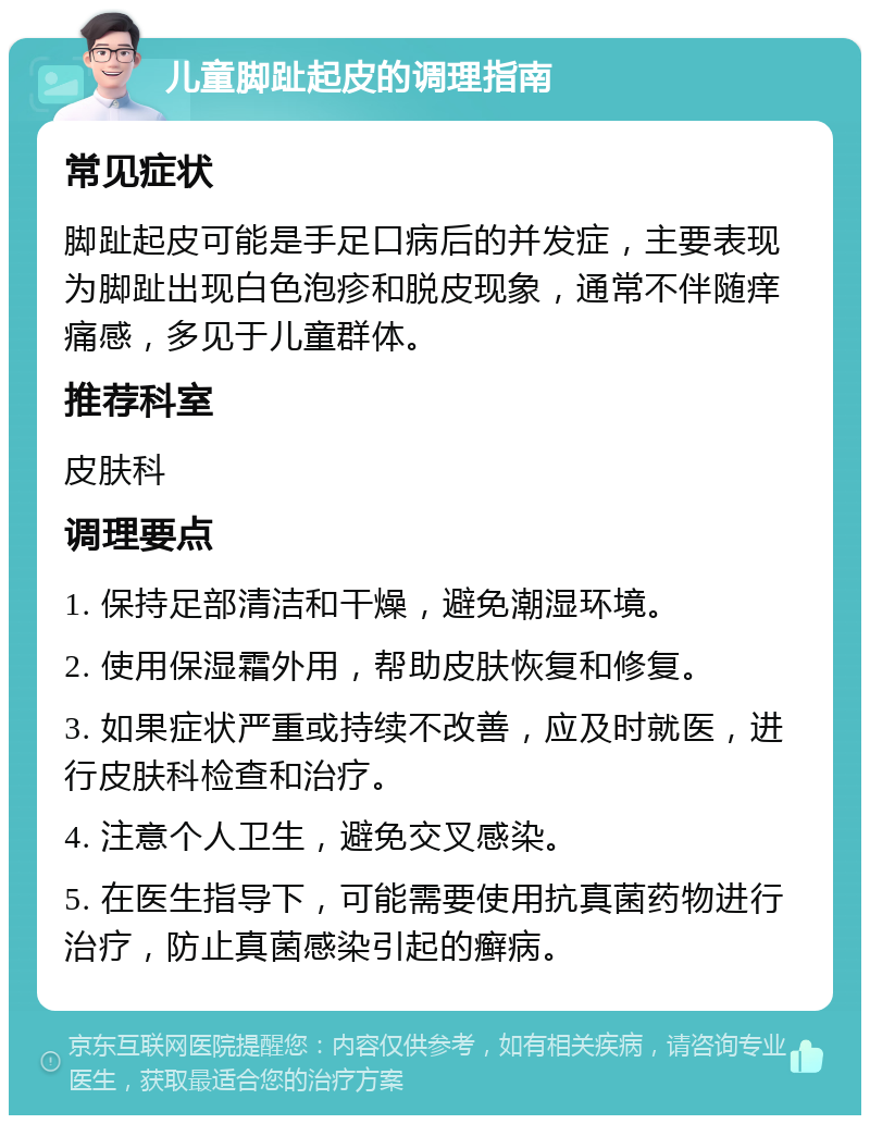 儿童脚趾起皮的调理指南 常见症状 脚趾起皮可能是手足口病后的并发症，主要表现为脚趾出现白色泡疹和脱皮现象，通常不伴随痒痛感，多见于儿童群体。 推荐科室 皮肤科 调理要点 1. 保持足部清洁和干燥，避免潮湿环境。 2. 使用保湿霜外用，帮助皮肤恢复和修复。 3. 如果症状严重或持续不改善，应及时就医，进行皮肤科检查和治疗。 4. 注意个人卫生，避免交叉感染。 5. 在医生指导下，可能需要使用抗真菌药物进行治疗，防止真菌感染引起的癣病。