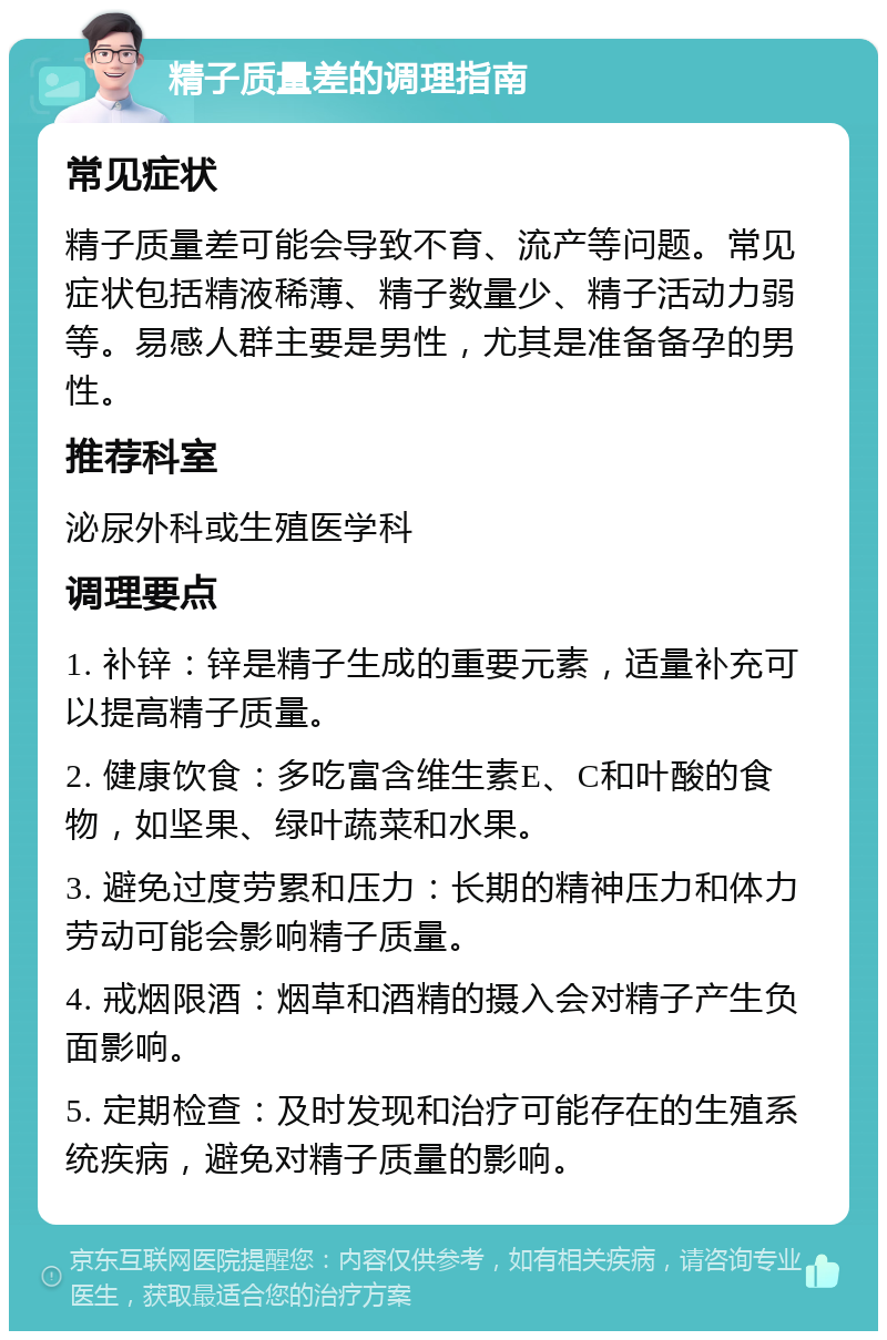 精子质量差的调理指南 常见症状 精子质量差可能会导致不育、流产等问题。常见症状包括精液稀薄、精子数量少、精子活动力弱等。易感人群主要是男性，尤其是准备备孕的男性。 推荐科室 泌尿外科或生殖医学科 调理要点 1. 补锌：锌是精子生成的重要元素，适量补充可以提高精子质量。 2. 健康饮食：多吃富含维生素E、C和叶酸的食物，如坚果、绿叶蔬菜和水果。 3. 避免过度劳累和压力：长期的精神压力和体力劳动可能会影响精子质量。 4. 戒烟限酒：烟草和酒精的摄入会对精子产生负面影响。 5. 定期检查：及时发现和治疗可能存在的生殖系统疾病，避免对精子质量的影响。