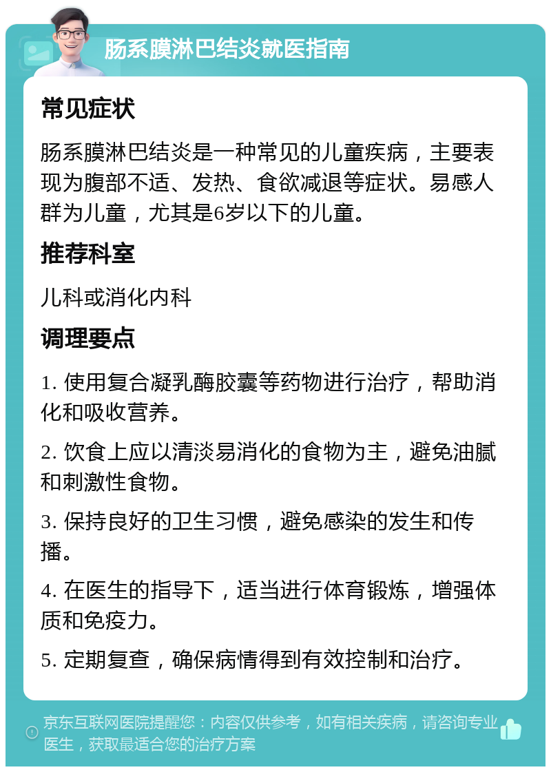 肠系膜淋巴结炎就医指南 常见症状 肠系膜淋巴结炎是一种常见的儿童疾病，主要表现为腹部不适、发热、食欲减退等症状。易感人群为儿童，尤其是6岁以下的儿童。 推荐科室 儿科或消化内科 调理要点 1. 使用复合凝乳酶胶囊等药物进行治疗，帮助消化和吸收营养。 2. 饮食上应以清淡易消化的食物为主，避免油腻和刺激性食物。 3. 保持良好的卫生习惯，避免感染的发生和传播。 4. 在医生的指导下，适当进行体育锻炼，增强体质和免疫力。 5. 定期复查，确保病情得到有效控制和治疗。