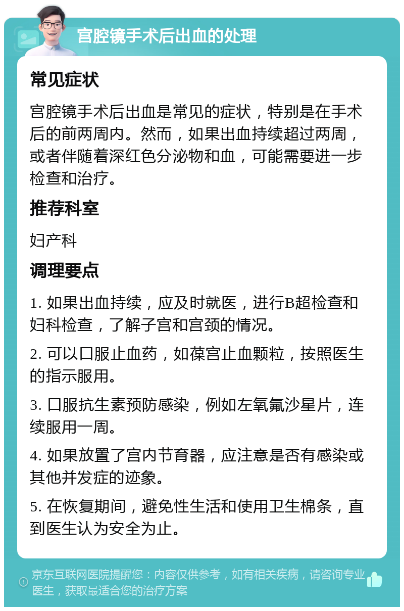 宫腔镜手术后出血的处理 常见症状 宫腔镜手术后出血是常见的症状，特别是在手术后的前两周内。然而，如果出血持续超过两周，或者伴随着深红色分泌物和血，可能需要进一步检查和治疗。 推荐科室 妇产科 调理要点 1. 如果出血持续，应及时就医，进行B超检查和妇科检查，了解子宫和宫颈的情况。 2. 可以口服止血药，如葆宫止血颗粒，按照医生的指示服用。 3. 口服抗生素预防感染，例如左氧氟沙星片，连续服用一周。 4. 如果放置了宫内节育器，应注意是否有感染或其他并发症的迹象。 5. 在恢复期间，避免性生活和使用卫生棉条，直到医生认为安全为止。