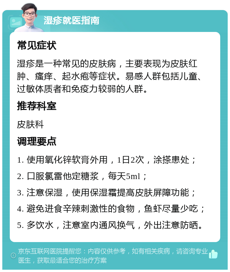 湿疹就医指南 常见症状 湿疹是一种常见的皮肤病，主要表现为皮肤红肿、瘙痒、起水疱等症状。易感人群包括儿童、过敏体质者和免疫力较弱的人群。 推荐科室 皮肤科 调理要点 1. 使用氧化锌软膏外用，1日2次，涂搽患处； 2. 口服氯雷他定糖浆，每天5ml； 3. 注意保湿，使用保湿霜提高皮肤屏障功能； 4. 避免进食辛辣刺激性的食物，鱼虾尽量少吃； 5. 多饮水，注意室内通风换气，外出注意防晒。