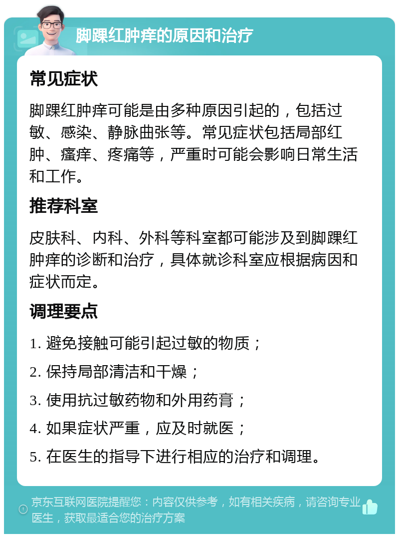 脚踝红肿痒的原因和治疗 常见症状 脚踝红肿痒可能是由多种原因引起的，包括过敏、感染、静脉曲张等。常见症状包括局部红肿、瘙痒、疼痛等，严重时可能会影响日常生活和工作。 推荐科室 皮肤科、内科、外科等科室都可能涉及到脚踝红肿痒的诊断和治疗，具体就诊科室应根据病因和症状而定。 调理要点 1. 避免接触可能引起过敏的物质； 2. 保持局部清洁和干燥； 3. 使用抗过敏药物和外用药膏； 4. 如果症状严重，应及时就医； 5. 在医生的指导下进行相应的治疗和调理。