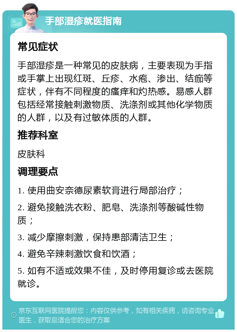 手部湿疹就医指南 常见症状 手部湿疹是一种常见的皮肤病，主要表现为手指或手掌上出现红斑、丘疹、水疱、渗出、结痂等症状，伴有不同程度的瘙痒和灼热感。易感人群包括经常接触刺激物质、洗涤剂或其他化学物质的人群，以及有过敏体质的人群。 推荐科室 皮肤科 调理要点 1. 使用曲安奈德尿素软膏进行局部治疗； 2. 避免接触洗衣粉、肥皂、洗涤剂等酸碱性物质； 3. 减少摩擦刺激，保持患部清洁卫生； 4. 避免辛辣刺激饮食和饮酒； 5. 如有不适或效果不佳，及时停用复诊或去医院就诊。