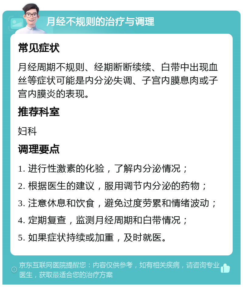 月经不规则的治疗与调理 常见症状 月经周期不规则、经期断断续续、白带中出现血丝等症状可能是内分泌失调、子宫内膜息肉或子宫内膜炎的表现。 推荐科室 妇科 调理要点 1. 进行性激素的化验，了解内分泌情况； 2. 根据医生的建议，服用调节内分泌的药物； 3. 注意休息和饮食，避免过度劳累和情绪波动； 4. 定期复查，监测月经周期和白带情况； 5. 如果症状持续或加重，及时就医。