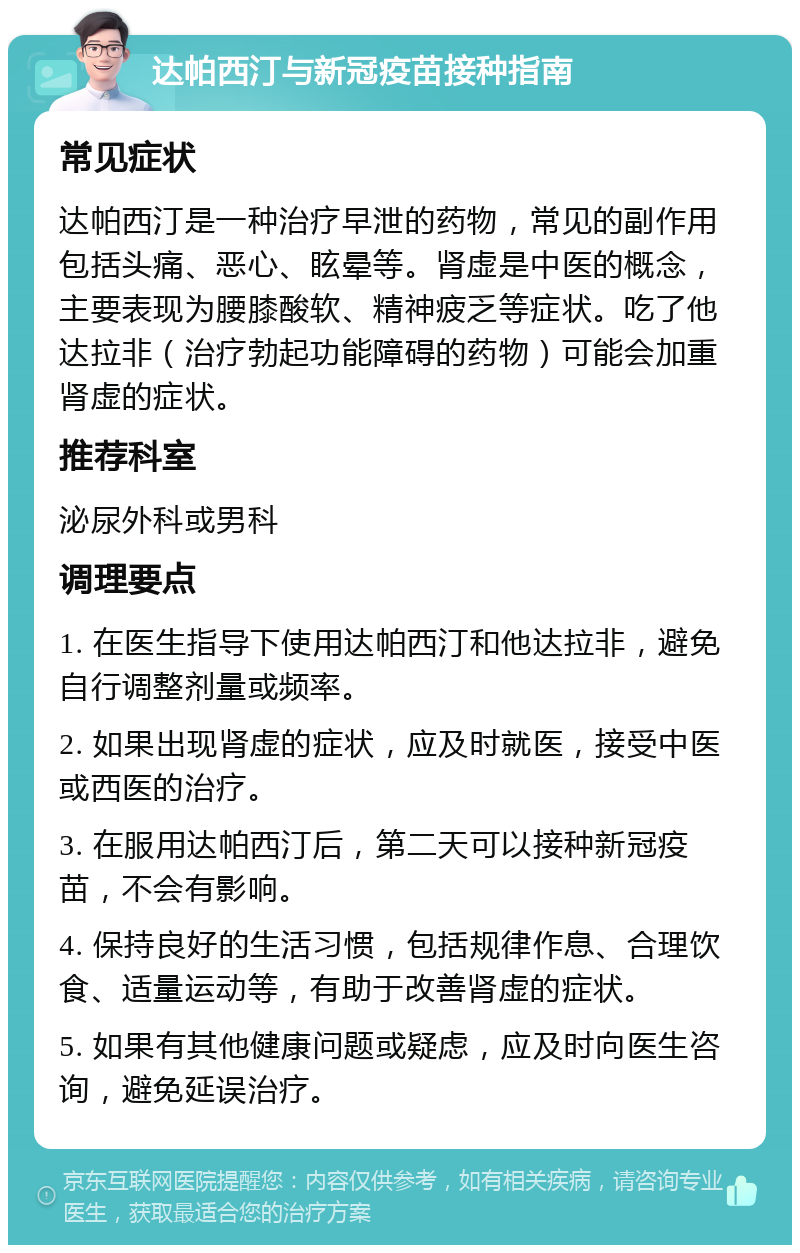 达帕西汀与新冠疫苗接种指南 常见症状 达帕西汀是一种治疗早泄的药物，常见的副作用包括头痛、恶心、眩晕等。肾虚是中医的概念，主要表现为腰膝酸软、精神疲乏等症状。吃了他达拉非（治疗勃起功能障碍的药物）可能会加重肾虚的症状。 推荐科室 泌尿外科或男科 调理要点 1. 在医生指导下使用达帕西汀和他达拉非，避免自行调整剂量或频率。 2. 如果出现肾虚的症状，应及时就医，接受中医或西医的治疗。 3. 在服用达帕西汀后，第二天可以接种新冠疫苗，不会有影响。 4. 保持良好的生活习惯，包括规律作息、合理饮食、适量运动等，有助于改善肾虚的症状。 5. 如果有其他健康问题或疑虑，应及时向医生咨询，避免延误治疗。