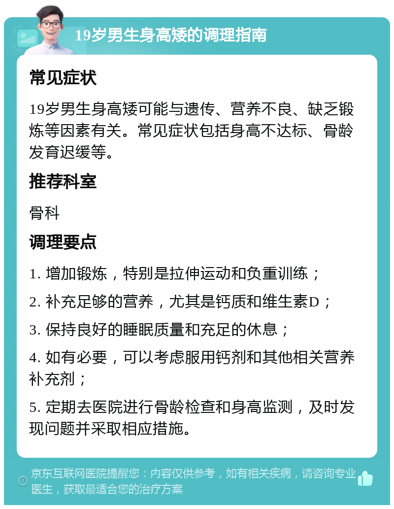 19岁男生身高矮的调理指南 常见症状 19岁男生身高矮可能与遗传、营养不良、缺乏锻炼等因素有关。常见症状包括身高不达标、骨龄发育迟缓等。 推荐科室 骨科 调理要点 1. 增加锻炼，特别是拉伸运动和负重训练； 2. 补充足够的营养，尤其是钙质和维生素D； 3. 保持良好的睡眠质量和充足的休息； 4. 如有必要，可以考虑服用钙剂和其他相关营养补充剂； 5. 定期去医院进行骨龄检查和身高监测，及时发现问题并采取相应措施。