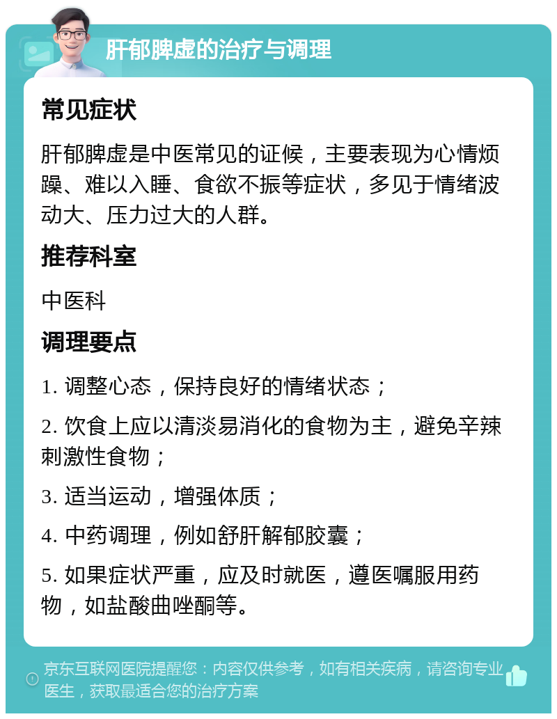 肝郁脾虚的治疗与调理 常见症状 肝郁脾虚是中医常见的证候，主要表现为心情烦躁、难以入睡、食欲不振等症状，多见于情绪波动大、压力过大的人群。 推荐科室 中医科 调理要点 1. 调整心态，保持良好的情绪状态； 2. 饮食上应以清淡易消化的食物为主，避免辛辣刺激性食物； 3. 适当运动，增强体质； 4. 中药调理，例如舒肝解郁胶囊； 5. 如果症状严重，应及时就医，遵医嘱服用药物，如盐酸曲唑酮等。