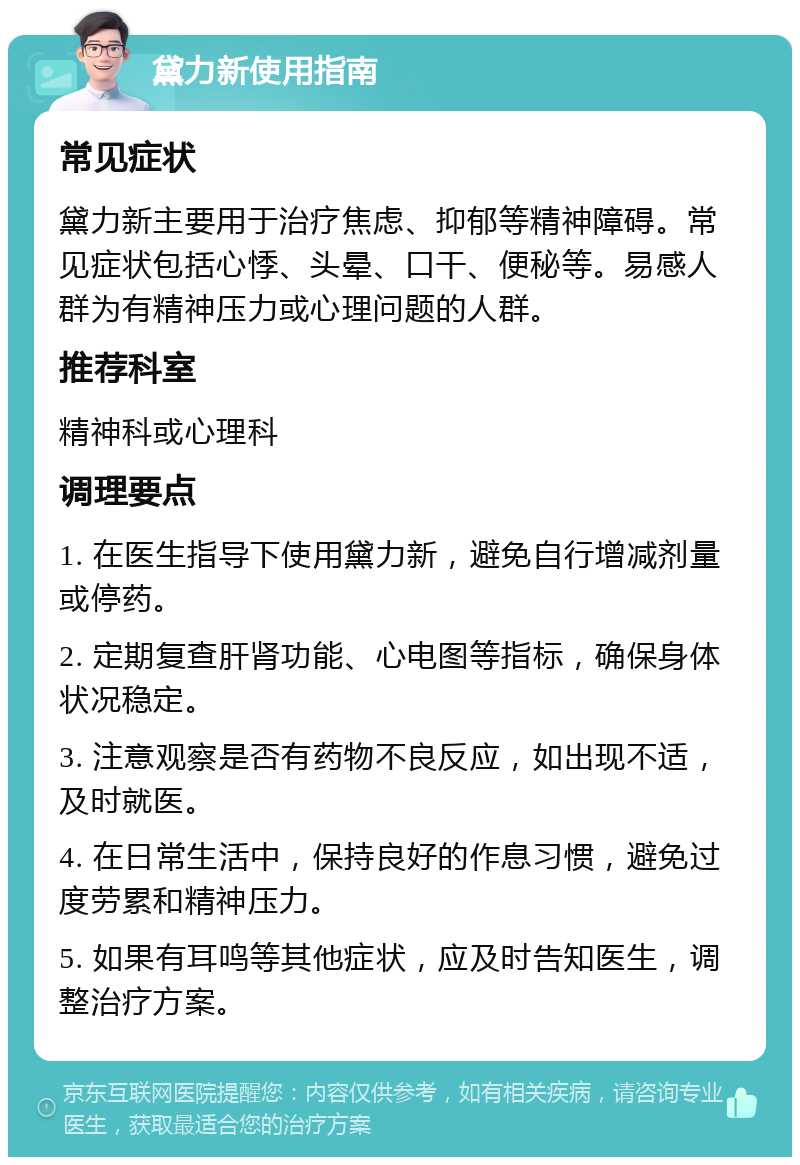 黛力新使用指南 常见症状 黛力新主要用于治疗焦虑、抑郁等精神障碍。常见症状包括心悸、头晕、口干、便秘等。易感人群为有精神压力或心理问题的人群。 推荐科室 精神科或心理科 调理要点 1. 在医生指导下使用黛力新，避免自行增减剂量或停药。 2. 定期复查肝肾功能、心电图等指标，确保身体状况稳定。 3. 注意观察是否有药物不良反应，如出现不适，及时就医。 4. 在日常生活中，保持良好的作息习惯，避免过度劳累和精神压力。 5. 如果有耳鸣等其他症状，应及时告知医生，调整治疗方案。