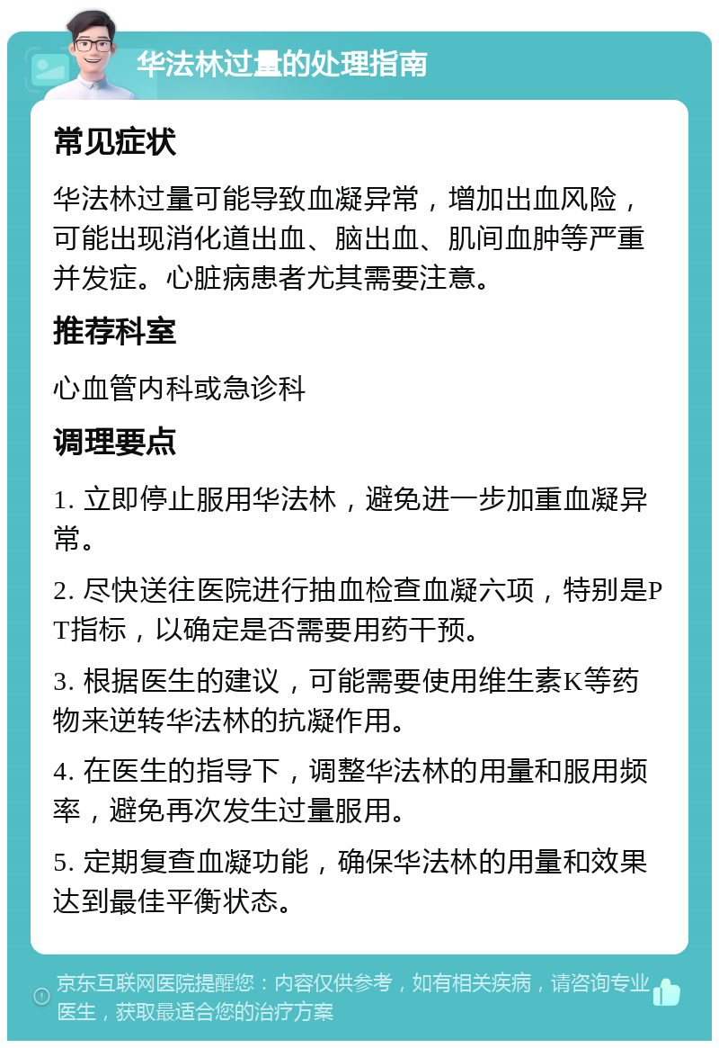 华法林过量的处理指南 常见症状 华法林过量可能导致血凝异常，增加出血风险，可能出现消化道出血、脑出血、肌间血肿等严重并发症。心脏病患者尤其需要注意。 推荐科室 心血管内科或急诊科 调理要点 1. 立即停止服用华法林，避免进一步加重血凝异常。 2. 尽快送往医院进行抽血检查血凝六项，特别是PT指标，以确定是否需要用药干预。 3. 根据医生的建议，可能需要使用维生素K等药物来逆转华法林的抗凝作用。 4. 在医生的指导下，调整华法林的用量和服用频率，避免再次发生过量服用。 5. 定期复查血凝功能，确保华法林的用量和效果达到最佳平衡状态。