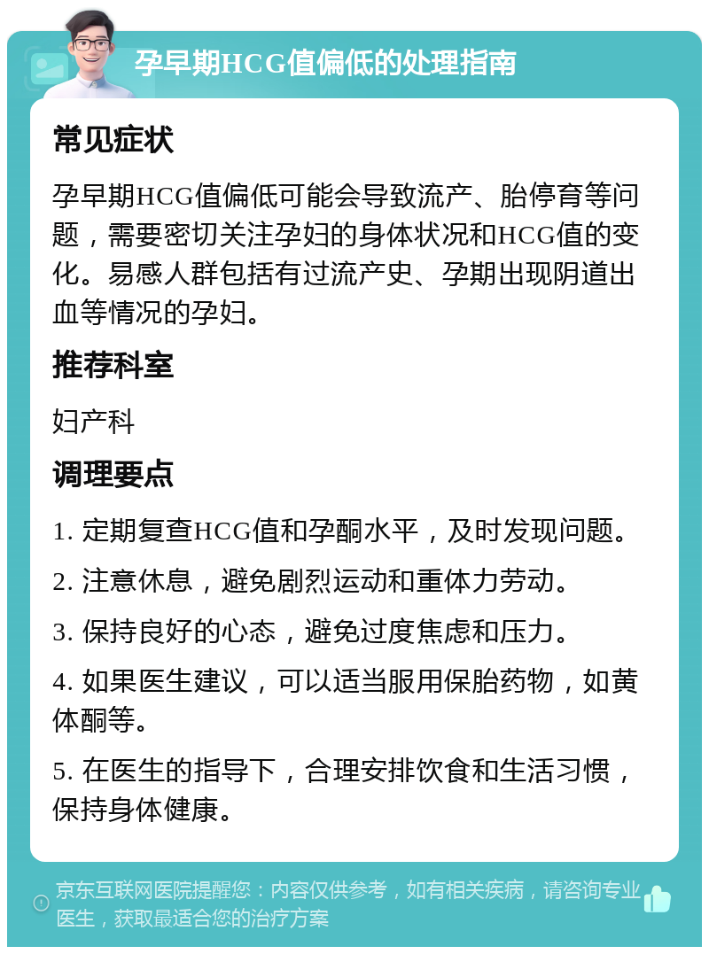 孕早期HCG值偏低的处理指南 常见症状 孕早期HCG值偏低可能会导致流产、胎停育等问题，需要密切关注孕妇的身体状况和HCG值的变化。易感人群包括有过流产史、孕期出现阴道出血等情况的孕妇。 推荐科室 妇产科 调理要点 1. 定期复查HCG值和孕酮水平，及时发现问题。 2. 注意休息，避免剧烈运动和重体力劳动。 3. 保持良好的心态，避免过度焦虑和压力。 4. 如果医生建议，可以适当服用保胎药物，如黄体酮等。 5. 在医生的指导下，合理安排饮食和生活习惯，保持身体健康。