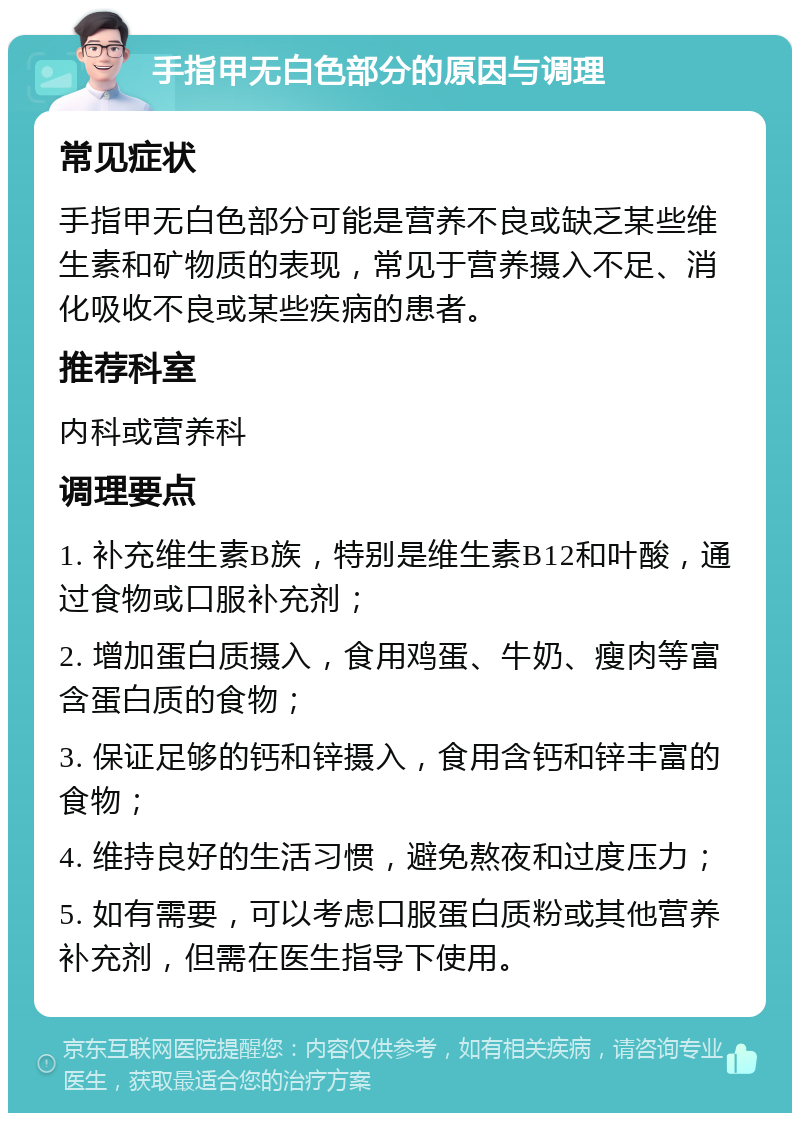 手指甲无白色部分的原因与调理 常见症状 手指甲无白色部分可能是营养不良或缺乏某些维生素和矿物质的表现，常见于营养摄入不足、消化吸收不良或某些疾病的患者。 推荐科室 内科或营养科 调理要点 1. 补充维生素B族，特别是维生素B12和叶酸，通过食物或口服补充剂； 2. 增加蛋白质摄入，食用鸡蛋、牛奶、瘦肉等富含蛋白质的食物； 3. 保证足够的钙和锌摄入，食用含钙和锌丰富的食物； 4. 维持良好的生活习惯，避免熬夜和过度压力； 5. 如有需要，可以考虑口服蛋白质粉或其他营养补充剂，但需在医生指导下使用。