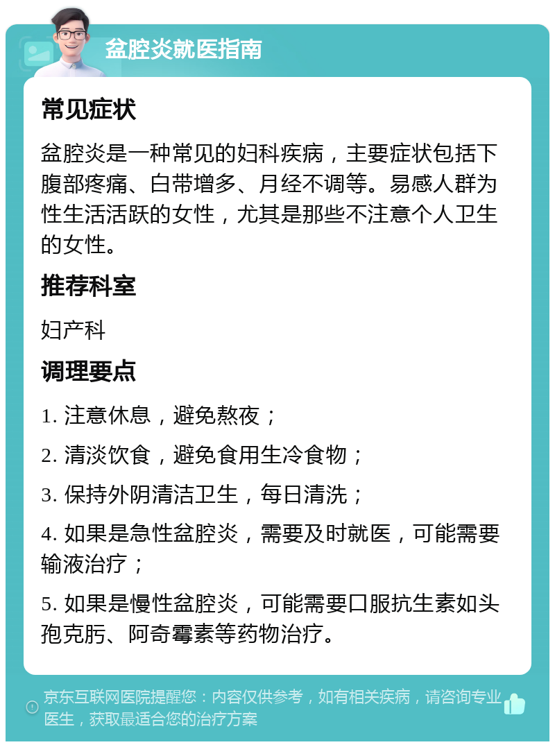 盆腔炎就医指南 常见症状 盆腔炎是一种常见的妇科疾病，主要症状包括下腹部疼痛、白带增多、月经不调等。易感人群为性生活活跃的女性，尤其是那些不注意个人卫生的女性。 推荐科室 妇产科 调理要点 1. 注意休息，避免熬夜； 2. 清淡饮食，避免食用生冷食物； 3. 保持外阴清洁卫生，每日清洗； 4. 如果是急性盆腔炎，需要及时就医，可能需要输液治疗； 5. 如果是慢性盆腔炎，可能需要口服抗生素如头孢克肟、阿奇霉素等药物治疗。